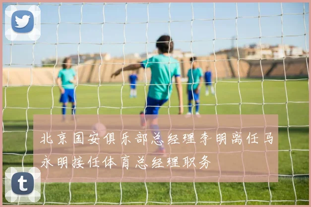北京国安俱乐部总经理李明离任马永明接任体育总经理职务