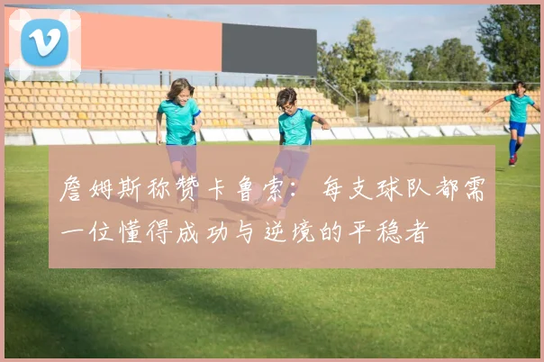 詹姆斯称赞卡鲁索：每支球队都需一位懂得成功与逆境的平稳者