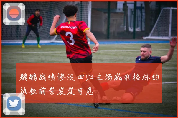 鹈鹕战绩惨淡回归主场威利格林的执教前景岌岌可危
