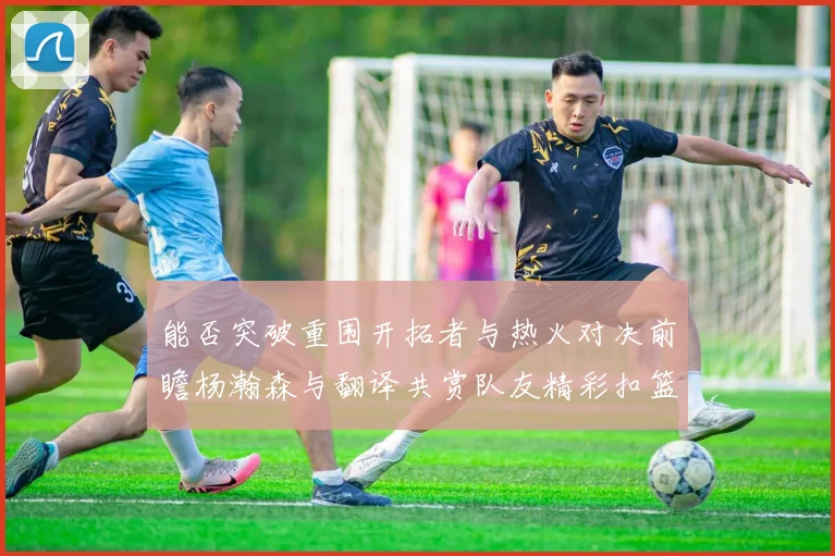 能否突破重围开拓者与热火对决前瞻杨瀚森与翻译共赏队友精彩扣篮瞬间