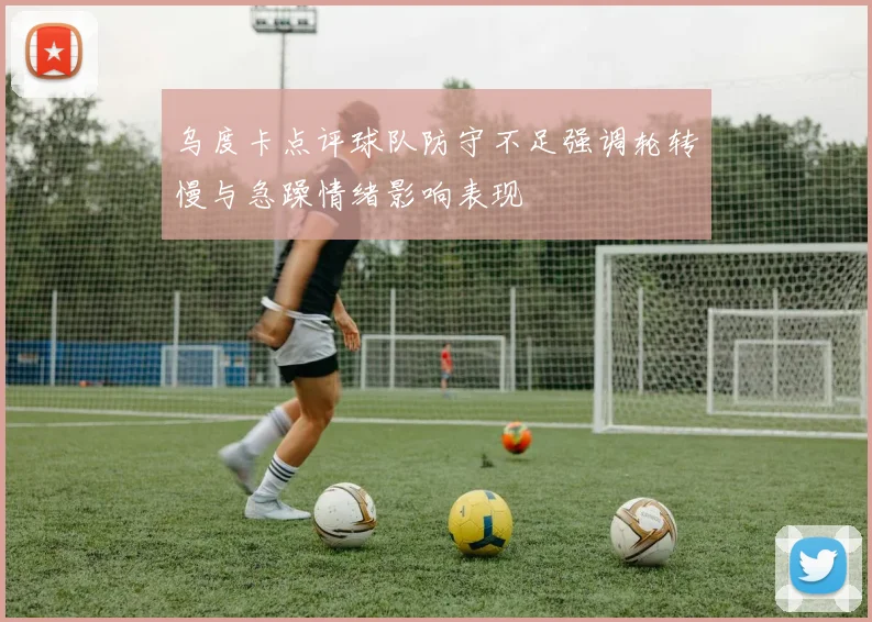 乌度卡点评球队防守不足强调轮转慢与急躁情绪影响表现