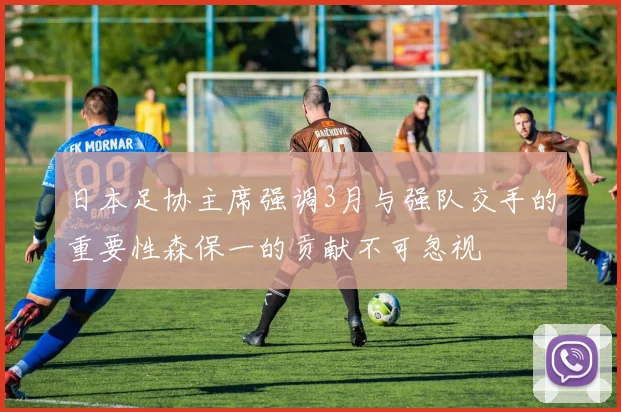 日本足协主席强调3月与强队交手的重要性森保一的贡献不可忽视