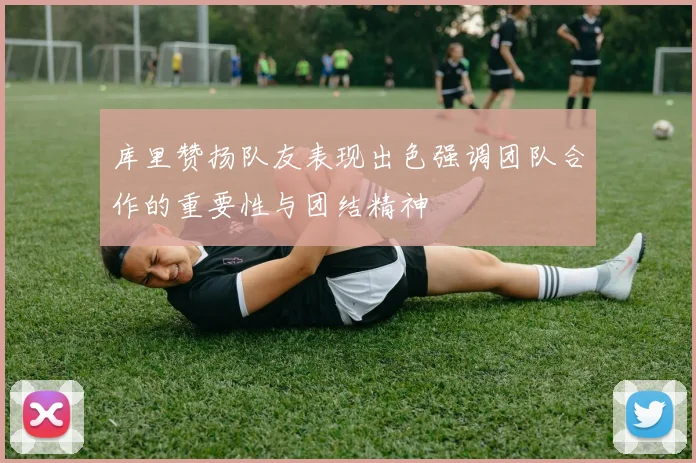 库里赞扬队友表现出色强调团队合作的重要性与团结精神