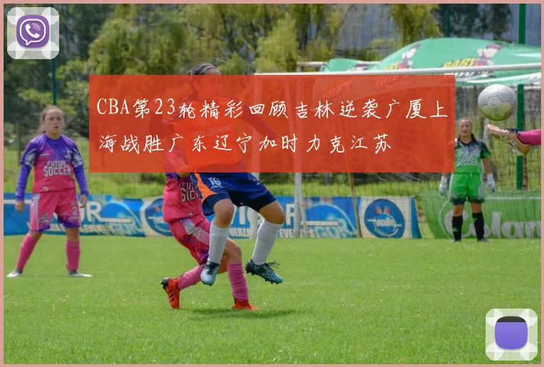 CBA第23轮精彩回顾吉林逆袭广厦上海战胜广东辽宁加时力克江苏