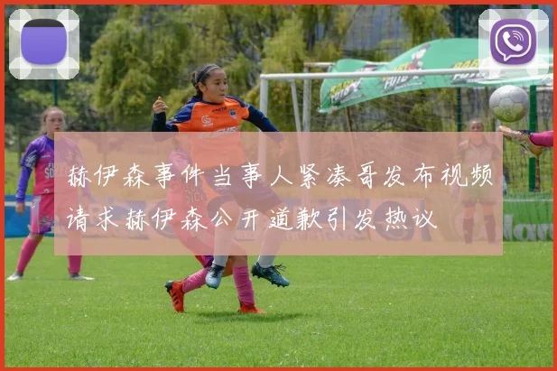 赫伊森事件当事人紧凑哥发布视频请求赫伊森公开道歉引发热议