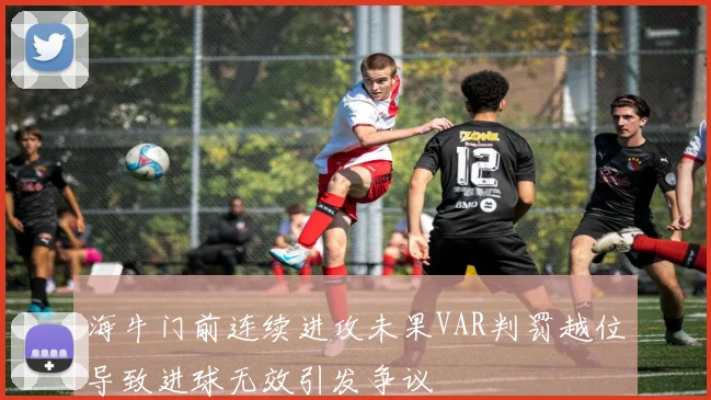 海牛门前连续进攻未果VAR判罚越位导致进球无效引发争议