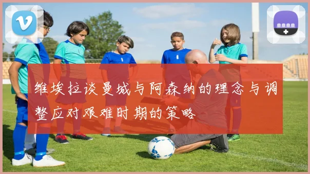 维埃拉谈曼城与阿森纳的理念与调整应对艰难时期的策略