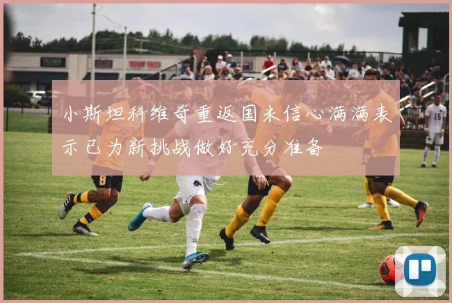 小斯坦科维奇重返国米信心满满表示已为新挑战做好充分准备