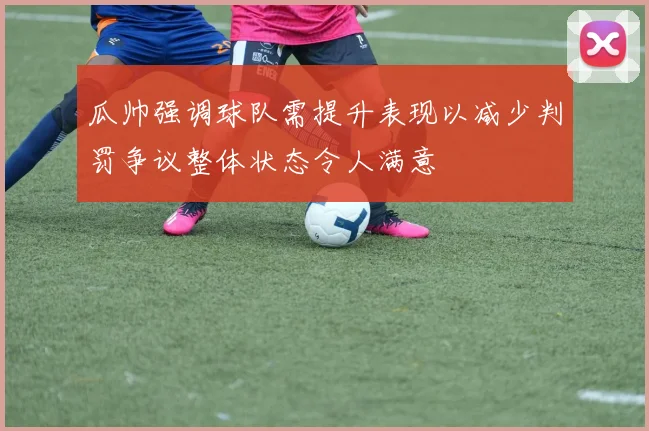 瓜帅强调球队需提升表现以减少判罚争议整体状态令人满意