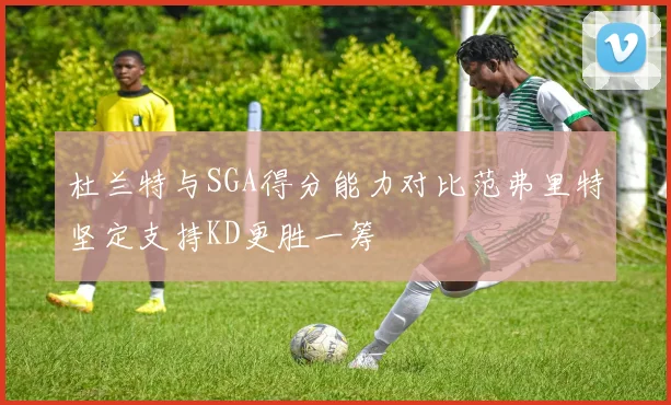 杜兰特与SGA得分能力对比范弗里特坚定支持KD更胜一筹