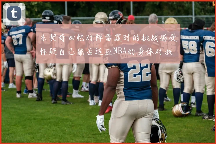 东契奇回忆对阵雷霆时的挑战感受怀疑自己能否适应NBA的身体对抗