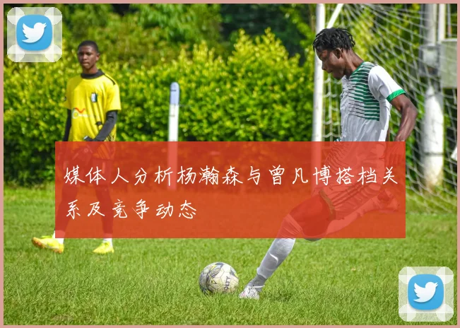 媒体人分析杨瀚森与曾凡博搭档关系及竞争动态
