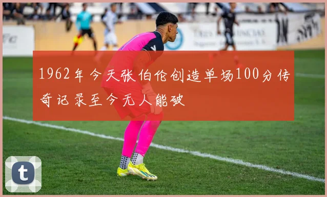 1962年今天张伯伦创造单场100分传奇记录至今无人能破