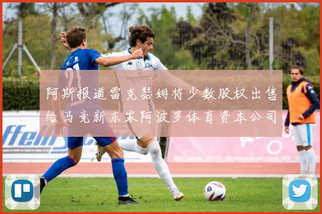 阿斯报道雷克瑟姆将少数股权出售给马竞新东家阿波罗体育资本公司