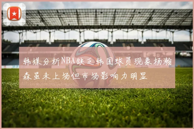 韩媒分析NBA缺乏韩国球员现象杨瀚森虽未上场但市场影响力明显