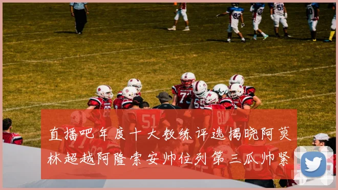 直播吧年度十大教练评选揭晓阿莫林超越阿隆索安帅位列第三瓜帅紧随其后