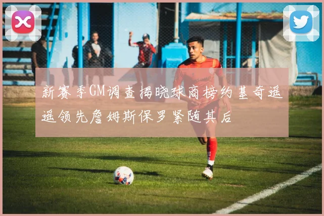 新赛季GM调查揭晓球商榜约基奇遥遥领先詹姆斯保罗紧随其后