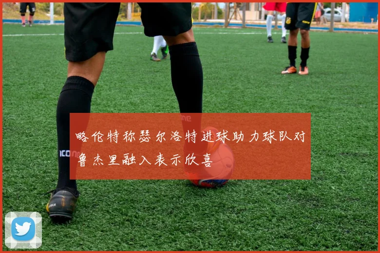略伦特称瑟尔洛特进球助力球队对鲁杰里融入表示欣喜
