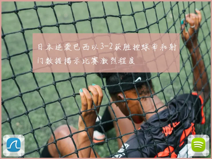 日本逆袭巴西以3-2获胜控球率和射门数据揭示比赛激烈程度